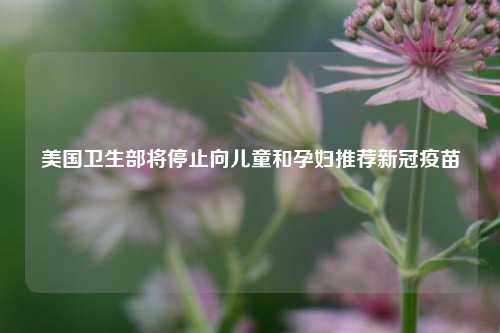 美国卫生部将停止向儿童和孕妇推荐新冠疫苗 第1张 美国卫生部将停止向儿童和孕妇推荐新冠疫苗 第1张