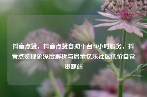 抖音点赞，抖音点赞自助平台24小时服务	，抖音点赞现象深度解析与启示亿乐社区低价自营货源站  第1张