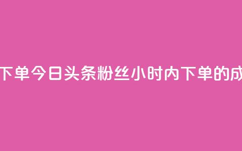 今日头条粉丝24小时下单 - 今日头条粉丝24小时内下单的成功秘诀揭晓!~ 第1张 今日头条粉丝24小时下单 - 今日头条粉丝24小时内下单的成功秘诀揭晓!~ 第1张