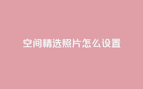 QQ空间精选照片怎么设置 - 如何设置QQ空间精选照片，让你的个人空间更独特~  第1张