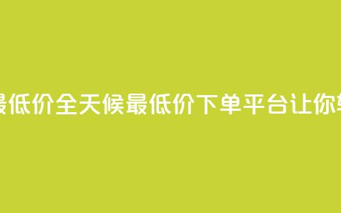 24小时下单平台最低价 - 全天候最低价下单平台	，让你轻松省钱。  第1张