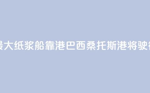 世界最大纸浆船靠港巴西桑托斯港将驶往中国  第1张