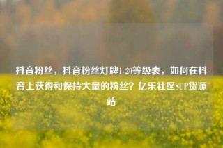 抖音粉丝，抖音粉丝灯牌1-20等级表，如何在抖音上获得和保持大量的粉丝？亿乐社区SUP货源站