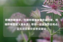哔哩哔哩播放，哔哩哔哩播放量收益计算，哔哩哔哩直播火爆来袭！带你一窥最新节目亮点！亿乐社区低价自营货源站