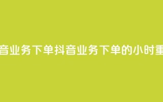 抖音业务下单24(抖音业务下单的24小时重点)