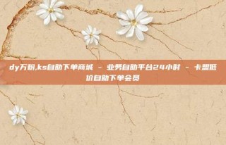 dy万粉,ks自助下单商城 - 业务自助平台24小时 - 卡盟低价自助下单会员