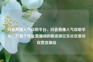 抖音直播人气自助平台，抖音直播人气自助平台，打造个性化直播间的新选择亿乐社区低价自营货源站