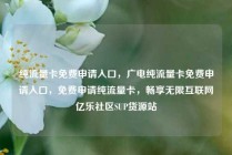 纯流量卡免费申请入口，广电纯流量卡免费申请入口，免费申请纯流量卡，畅享无限互联网亿乐社区SUP货源站