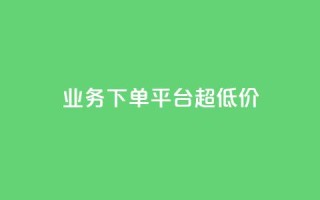 业务下单平台超低价 - 平台上超低价下单优惠!