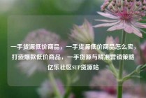 一手货源低价商品，一手货源低价商品怎么卖，打造爆款低价商品，一手货源与精准营销策略亿乐社区SUP货源站