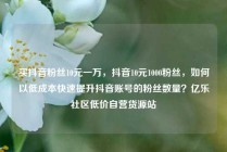 买抖音粉丝10元一万，抖音10元1000粉丝，如何以低成本快速提升抖音账号的粉丝数量？亿乐社区低价自营货源站