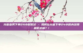 抖音业务下单24小时低价 - 如何在抖音下单24小时内获得最低价格？!