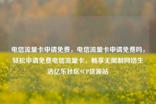 电信流量卡申请免费，电信流量卡申请免费吗，轻松申请免费电信流量卡，畅享无限制网络生活亿乐社区SUP货源站