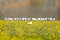 FTC撤诉拜登时期发起的微软-动视暴雪合并案诉讼