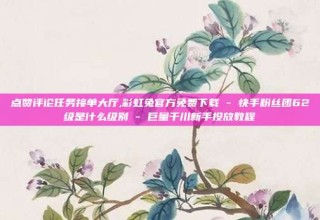 点赞评论任务接单大厅,彩虹兔官方免费下载 - 快手粉丝团62级是什么级别 - 巨量千川新手投放教程