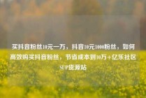 买抖音粉丝10元一万，抖音10元1000粉丝，如何高效购买抖音粉丝，节省成本到10万+亿乐社区SUP货源站