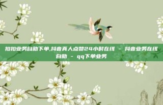 扣扣业务自助下单,抖音真人点赞24小时在线 - 抖音业务在线自助 - qq下单业务