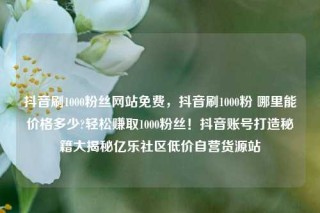 抖音刷1000粉丝网站免费，抖音刷1000粉 哪里能价格多少?轻松赚取1000粉丝！抖音账号打造秘籍大揭秘亿乐社区低价自营货源站