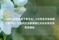 24小时dy业务自助下单平台，24小时全天候自助下单平台，让您的生活更便捷亿乐社区低价自营货源站