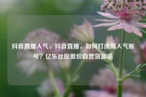 抖音直播人气，抖音直播，如何打造高人气账号？亿乐社区低价自营货源站