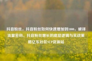 抖音粉丝，抖音粉丝如何快速增加到1000，破译流量密码，抖音粉丝增长的底层逻辑与实战策略亿乐社区SUP货源站