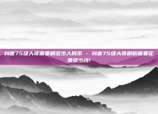 抖音75级大哥需要刷多少人民币 - 抖音75级大哥刷粉需要花费多少钱!