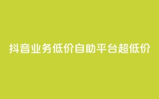 抖音业务低价自助平台超低价 - 抖音业务超低价自助平台，最低价格！~