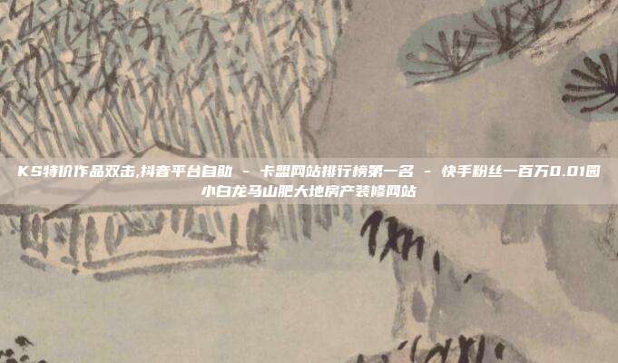 KS特价作品双击,抖音平台自助 - 卡盟网站排行榜第一名 快手粉丝一百万0.01园小白龙马山肥大地房产装修网站  第1张