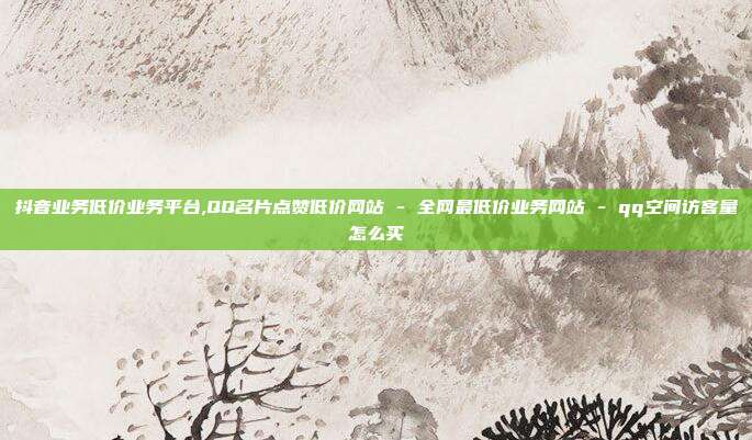 抖音业务低价业务平台,QQ名片点赞低价网站 - 全网最低价业务网站 qq空间访客量怎么买  第1张