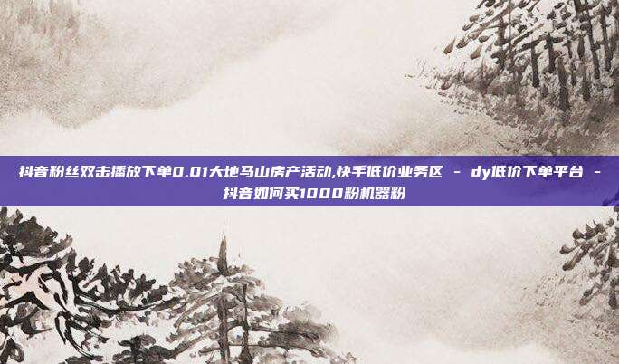 抖音粉丝双击播放下单0.01大地马山房产活动,快手低价业务区 - dy低价下单平台 抖音如何买1000粉机器粉  第1张
