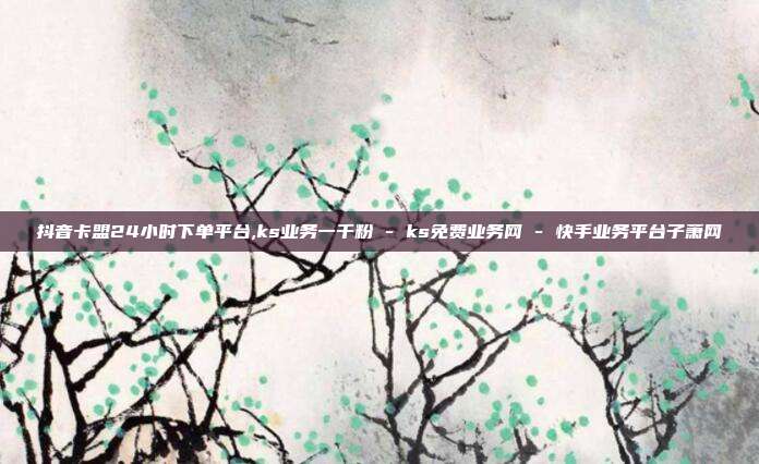 抖音卡盟24小时下单平台,ks业务一千粉 - ks免费业务网 快手业务平台子萧网  第1张