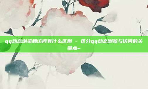 qq动态浏览和访问有什么区别 - 区分qq动态浏览与访问的关键点~  第1张