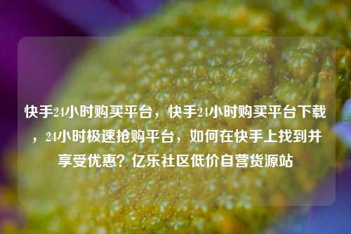 快手24小时购买平台	，快手24小时购买平台下载，24小时极速抢购平台，如何在快手上找到并享受优惠？亿乐社区低价自营货源站  第1张