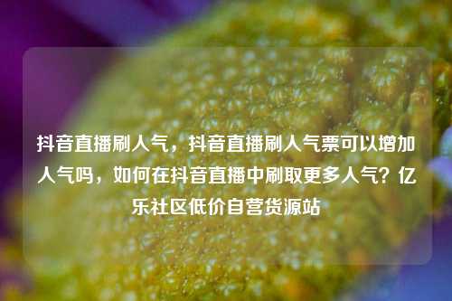 抖音直播刷人气，抖音直播刷人气票可以增加人气吗	，如何在抖音直播中刷取更多人气？亿乐社区低价自营货源站  第1张