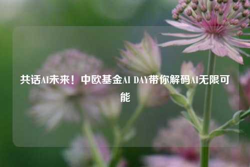 共话AI未来！中欧基金AI DAY带你解码AI无限可能  第1张