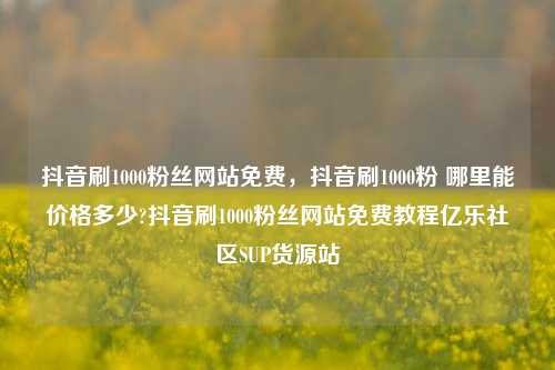 抖音刷1000粉丝网站免费，抖音刷1000粉 哪里能价格多少?抖音刷1000粉丝网站免费教程亿乐社区SUP货源站  第1张