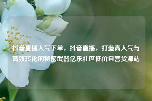 抖音直播人气下单，抖音直播	，打造高人气与高效转化的秘密武器亿乐社区低价自营货源站  第1张