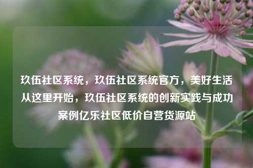 玖伍社区系统，玖伍社区系统官方，美好生活从这里开始	，玖伍社区系统的创新实践与成功案例亿乐社区低价自营货源站  第1张