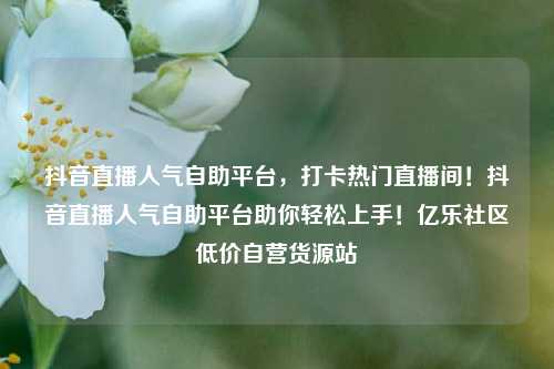 抖音直播人气自助平台，打卡热门直播间！抖音直播人气自助平台助你轻松上手！亿乐社区低价自营货源站  第1张