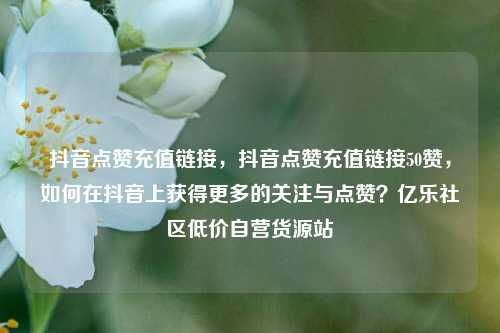 抖音点赞充值链接	，抖音点赞充值链接50赞，如何在抖音上获得更多的关注与点赞？亿乐社区低价自营货源站  第1张