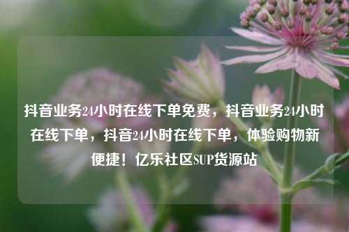 抖音业务24小时在线下单免费	，抖音业务24小时在线下单，抖音24小时在线下单，体验购物新便捷！亿乐社区SUP货源站  第1张