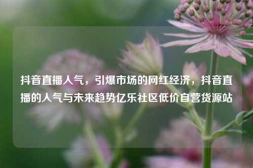 抖音直播人气	，引爆市场的网红经济，抖音直播的人气与未来趋势亿乐社区低价自营货源站  第1张