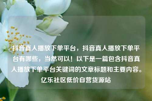 抖音真人播放下单平台	，抖音真人播放下单平台有哪些，当然可以！以下是一篇包含抖音真人播放下单平台关键词的文章标题和主要内容。亿乐社区低价自营货源站  第1张