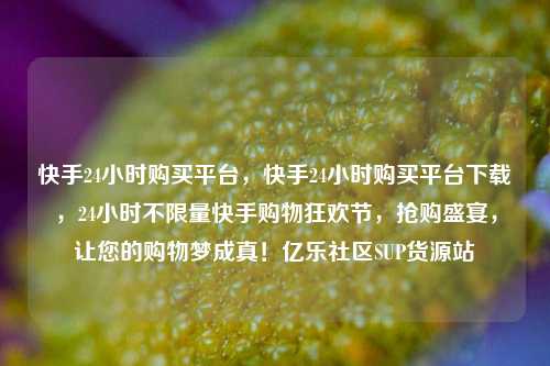 快手24小时购买平台	，快手24小时购买平台下载，24小时不限量快手购物狂欢节，抢购盛宴	，让您的购物梦成真！亿乐社区SUP货源站  第1张