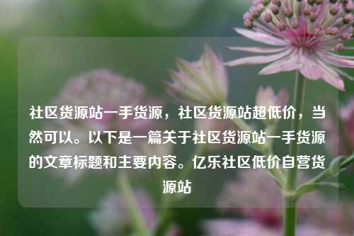 社区货源站一手货源	，社区货源站超低价，当然可以。以下是一篇关于社区货源站一手货源的文章标题和主要内容	。亿乐社区低价自营货源站  第1张