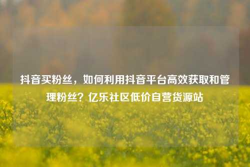 抖音买粉丝，如何利用抖音平台高效获取和管理粉丝？亿乐社区低价自营货源站  第1张