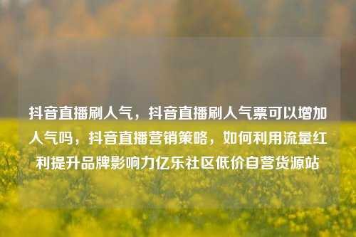 抖音直播刷人气，抖音直播刷人气票可以增加人气吗，抖音直播营销策略	，如何利用流量红利提升品牌影响力亿乐社区低价自营货源站  第1张