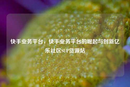 快手业务平台	，快手业务平台的崛起与创新亿乐社区SUP货源站  第1张